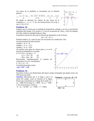 Departamento de Matemáticas. Universidad de Sonora



Las raíces de la parábola se encuentran con la fórmula
general
                                2
     − b ± b 2 − 4ac − 12 ± (12) − 4(−4)(−8) − 12 ± 16 − 12 ± 4
x=                  =                       =         =
           2a                 2(−4)              −8       −8
De donde se obtienen los valores de dos raíces de la
cuadrática, x = 1 y x = 2. Así, las intersecciones con el eje x,
son (1, 0) y (2, 0).
Problema. 32.
Suponer que se estima que la cantidad de desperdicios echados a un río es una función
cuadrática del tiempo. Si se tiraron 11.5 ton en un periodo de 5 días, y 20.8 ton después
de 8 días, hallar la cantidad tirada en t días.
La primera oración nos dice que la función de desperdicio es de la forma:
                                      w(t) = at2 + bt + c
Podemos hallar a, b, c para los que son necesarias tres condiciones. Son
tres precisamente las que tenemos:
cuando t = 0, w = 0;
cuando t = 5, w = 11.5
cuando t = 8, w = 20.8
Al sustituir estos pares de valores para t y w en la
función de desperdicios se tendrá
0=a·0+b·0+c, así que c = 0
        11.5 = 25a + 5b         (2)
        20.8 = 64a + 8b         (3)
Resolviendo simultáneamente el sistema de
ecuaciones (2) y (3) encontramos
a = 0.1 y b = 1.8
La función buscada es pues,
 w(t) = 0.lt2 + 1.8t

Problema. 33.
Encontrar el área y las dimensiones del mayor campo rectangular que puede cercar con
300 metros de malla.
Solución: Denotemos por x el largo y por y el
ancho del campo, como se muestra en la figura.
Puesto que el perímetro es el largo de la malla, 2x +
2y = 3000. Por lo tanto 2y = 3000 – 2x y y = 1500 –
x. En consecuencia, el área es,
 A = xy = x(1500 – x) = 1500x – x2 +1500x.




12                                                                               José Luis Díaz Gómez
 
