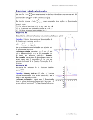 Departamento de Matemáticas. Universidad de Sonora



C. Asíntotas verticales y horizontales.
                             g ( x)
La función f ( x) =                   tiene una asíntota vertical en todo número que es una raíz del
                             h( x )
denominador h(x), pero no del denominador g(x).
                              ax n +
La función racional f ( x) = k           cuyo numerador tiene grado n y denominador
                              cx +
grado k, tiene:
(a) Una asíntota horizontal en la recta y = a/c, si n = k.
(b) Al eje x como una asíntota horizontal, si n < k, y,
(c) No tiene Asíntotas horizontales si n > k.
Problema. 42.
                                                                                                    x −1
Encuentra las asíntotas verticales y horizontales de la función g ( x ) =                       2
                                                                                            x       − x − 6
Solución: Primero factoricemos el denominador de
la función para encontrar las raíces.
                x −1             x −1
g ( x) =               =
            2
           x − x−6         ( x + 2)( x − 3)
La forma factorizada de la función nos permite leer
la información necesaria.
                                                                         −3    −2    −1             1   2     3    4
Asíntotas verticales: los valores x = -2, y x = 3, son
raíces del denominador pero no del numerador, por
lo tanto son asíntotas verticales. Asíntotas
horizontales: puesto que el denominador tiene un
grado mayor que el numerador, el eje x es una
asíntota horizontal de la función. Ver grafica de la
derecha.
Problema. 43.
Encontrar las asíntotas de la siguiente función:
           4x −1
h( x ) =
           x−2
Solución: Asíntotas verticales: El valor x = 2, es una
raíz del denominador pero no del numerador, por lo
tanto es una asíntota vertical.
Asíntotas horizontales: puesto que el denominador
tiene el mismo grado que el numerador, la recta y = 4
es una asíntota horizontal. Ver la grafica de la derecha.




16                                                                                              José Luis Díaz Gómez
 