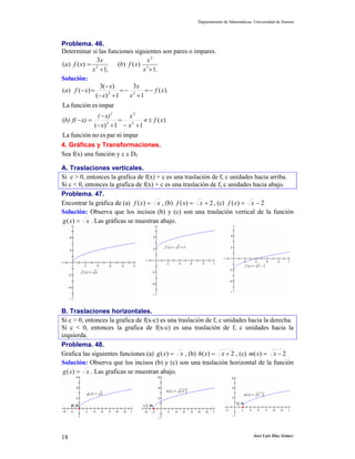 Departamento de Matemáticas. Universidad de Sonora




Problema. 46.
Determinar si las funciones siguientes son pares o impares.
               3x                  x2
(a ) f ( x) = 2         (b) f ( x) 3
             x + 1,               x + 1.
Solución:
                3(− x)        3x
(a ) f (− x) =           = − 2 = − f ( x).
               (− x) + 1
                    2
                            x +1
La función es impar
             ( − x)2      x2
(b) f( − x) =          =          ≠ ± f ( x)
            (− x) 3 + 1 − x 3 + 1
La función no es par ni impar
4. Gráficas y Transformaciones.
Sea f(x) una función y c ε Df.

A. Traslaciones verticales.
Si c > 0, entonces la grafica de f(x) + c es una traslación de f, c unidades hacia arriba.
Si c < 0, entonces la grafica de f(x) + c es una traslación de f, c unidades hacia abajo.
Problema. 47.
Encontrar la gráfica de (a) f ( x) = x , (b) f ( x) = x + 2 , (c) f ( x) = x − 2
Solución: Observa que los incisos (b) y (c) son una traslación vertical de la función
g ( x) = x . Las gráficas se muestran abajo.




B. Traslaciones horizontales.
Si c > 0, entonces la grafica de f(x-c) es una traslación de f, c unidades hacia la derecha.
Si c < 0, entonces la grafica de f(x-c) es una traslación de f, c unidades hacia la
izquierda.
Problema. 48.
Grafica las siguientes funciones (a) g ( x) = x , (b) h( x) = x + 2 , (c) m( x) = x − 2
Solución: Observa que los incisos (b) y (c) son una traslación horizontal de la función
 g ( x) = x . Las graficas se muestran abajo.




18                                                                                José Luis Díaz Gómez
 