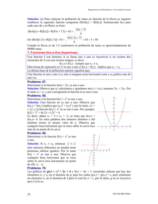 Departamento de Matemáticas. Universidad de Sonora



Solución: (a) Para expresar la población de ranas en función de la lluvia se requiere
establecer la siguiente función compuesta (RoI)(c) = R[I(c)]. Sustituyendo I(c) para
cada caso de c en R(m), se tiene:
                                             43c + 75
 (RoI)(c) = R[I(c)] = R[43c + 7.5] = 65 +
                                                8
                                     43(1.5) + 75
(b) (RoI)(1.5) = R[I(1.5)] = 65 +                  = 65 + 3 = 68
                                          8
Cuando la lluvia es de 1.5 centímetros la población de ranas es aproximadamente de
68000 ranas.
7. Funciones Uno a Uno (Inyectivas).
Una función f con dominio A se llama uno a uno (o inyectiva) si no existen dos
elementos de A con una misma imagen; es decir
                             f(x1) ≠ f(x2) siempre que x1 ≠ x2.
Otra forma de expresarlo es: F es uno a uno si f(x1) = f(x2) implica que x1 = x2.
La última frase de la definición anterior significa que:
Una función es uno a uno si y solo si ninguna recta horizontal corta a su gráfica más de
una vez.
Problema. 67.
Determinar si la función m(x) = 2x, es uno a uno.
Solución: Observa que si, calculamos e igualamos m(x1) = (x2), tenemos 2x1 = 2x2. Por
lo tanto x1= x2, y por consiguiente la función m es uno a uno.
Problema. 68.
Determinar si la función h(x) = x2 es uno a uno.                                    y

                                                                                  7
Solución: Esta función no es uno a uno. Observa que
h(x1) = h(x2) implica que (x1)2 = (x2)2 y por lo tanto, x1 =
                                                                                  6

                            2
± x2, y la función h(x) = x no es uno a uno. Por ejemplo,                         5

         2              2
h(2) = 2 = h(-2) = (-2) = 4.                                                      4


Es decir, dados x1 = 2 ≠ x2 = -2, se tiene que h(x1) =                            3

h(x2)= 4. En otras palabras dos números distintos x del                           2

dominio tienen el mismo valor de y. Observa que                                   1
                                                                                            x
cualquier línea horizontal que se trace sobre la curva toca
                                                                      −3   −2  −1     1 2 3  4
más de un punto de la curva.                                                      1

Problema. 69.
Determinar si la función f(x) = x3 es uno
                                                                y
                                                              5

a uno.                                                        4
                                                              3
Solución: Si x1 ≠ x2, entonces x1 ≠ x 2
                                      3    3
                                                              2

(dos números diferentes no pueden tener                       1
                                                                              x

potencias cúbicas iguales). Por lo tanto         −4 −3 −2 −1
                                                             −1
                                                                  1 2    3  4  5

f(x) = x3 es uno a uno. Observa que                          −2

cualquier línea horizontal que se trace                      −3

sobre la curva toca únicamente un punto                      −4
                                                             −5
de ella. x1 x2                                                6

Problema. 70.
Las gráficas de g(x) = -x2 + 2x + 4 y f(x) = -4x + 3, mostradas indican que hay dos
elementos x1 y x2 en el dominio de g, para los cuales g(x1) = g(x2) = c, pero solamente
un elemento x1 en el dominio de f para el cual f(x1) = c. por lo tanto, g no es inyectiva
pero f sí lo es.



25                                                                                 José Luis Díaz Gómez
 