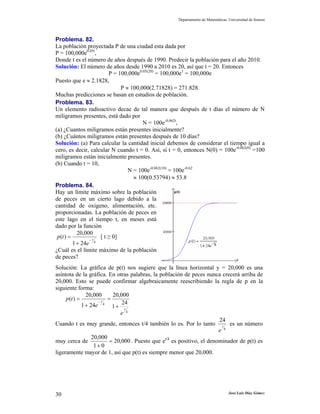 Departamento de Matemáticas. Universidad de Sonora




Problema. 82.
La población proyectada P de una ciudad esta dada por
P = 100,000e0.05t,
Donde t es el número de años después de 1990. Predecir la población para el año 2010.
Solución: El número de años desde 1990 a 2010 es 20, así que t = 20. Entonces
                        P = 100,000e0.05(20) = 100,000e1 = 100,000e
Puesto que e ≈ 2.1828,
                             P ≈ 100,000(2.71828) = 271.828.
Muchas predicciones se basan en estudios de población.
Problema. 83.
Un elemento radioactivo decae de tal manera que después de t días el número de N
miligramos presentes, está dado por
                                      N = 100e-0.062t,
(a) ¿Cuantos miligramos están presentes inicialmente?
(b) ¿Cuántos miligramos están presentes después de 10 días?
Solución: (a) Para calcular la cantidad inicial debemos de considerar el tiempo igual a
cero, es decir, calcular N cuando t = 0. Así, si t = 0, entonces N(0) = 100e-0.062(0) =100
miligramos están inicialmente presentes.
(b) Cuando t = 10,
                                N = 100e-0.062(10) = 100e-0.62
                                  ≈ 100(0.53794) ≈ 53.8
Problema. 84.
Hay un límite máximo sobre la población
de peces en un cierto lago debido a la
cantidad de oxigeno, alimentación, etc.
proporcionadas. La población de peces en
este lago en el tiempo t, en meses está
dado por la función
            20,000
 p (t ) =           [ t ≥ 0]
                 −t
          1 + 24e 4
¿Cuál es el límite máximo de la población
de peces?
Solución: La gráfica de p(t) nos sugiere que la línea horizontal y = 20,000 es una
asíntota de la gráfica. En otras palabras, la población de peces nunca crecerá arriba de
20,000. Esto se puede confirmar algebraicamente reescribiendo la regla de p en la
siguiente forma:
                20,000      20,000
     p (t ) =             =
              1 + 24e 4 1 + 24
                      − t

                                 t
                               e 4
                                                                          24
Cuando t es muy grande, entonces t/4 también lo es. Por lo tanto t es un número
                                                                          e 4
                   20,000
muy cerca de               = 20,000 . Puesto que et/4 es positivo, el denominador de p(t) es
                    1+ 0
ligeramente mayor de 1, así que p(t) es siempre menor que 20,000.




30                                                                                José Luis Díaz Gómez
 