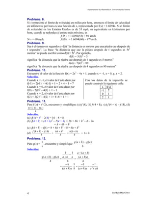Departamento de Matemáticas. Universidad de Sonora




Problema. 8.
Si x representa el límite de velocidad en millas por hora, entonces el límite de velocidad
en kilómetros por hora es una función de x, representada por f(x) = 1.6094x. Si el límite
de velocidad en los Estados Unidos es de 55 mph, su equivalente en kilómetros por
hora, cuando se redondea al entero más próximo, es
                               f(55) = 1.6094(55) = 89 km/h
Si x = 60 mph,                 f(60) = 1.6094(60) = 97 km/h
Problema. 9.
Sea t el tiempo en segundos y d(t) “la distancia en metros que una piedra cae después de
t segundos”. La frase “la distancia que cae la piedra después de t segundos es 5t2
metros” se puede escribir como d(t) = 5t2. Por ejemplo,
                                       d(1) = 5(1)2 = 5
significa “la distancia que la piedra cae después de 1 segundo es 5 metros”
                                      d(4) = 5(4)2 = 80
significa “la distancia que la piedra cae después de 4 segundos es 80 metros”
Problema. 10.
Encuentre el valor de la función f(x) = 2x2 – 4x + 1, cuando x = -1, x = 0, y, x = 2.
Solución.
Cuando x = -1, el valor de f está dado por           Con los datos de la izquierda se
f(-1) = 2(-1)2 – 4(-1) + 1 = 2 + 4 + 1 = 7           puede construir la siguiente tabla:
Cuando x = 0, el valor de f está dado por                             x f(x)
f(0) = 2(0)2 – 4(0) + 1 = 1                                          -1 7
Cuando x = 2, el valor de f está dado por                             0    1
f(2) = 2(2)2 – 4(2) + 1= 8 -8 + 1 = 1                                 2    1
Problema. 11.
Para f (x) = x2-2x, encuentre y simplifique: (a) f (4), (b) f (4 + h), (c) f (4 + h) – f (4), (d)
f (4 + h) − f ( x)
        h
Solución.
(a) f(4) = 42 – 2(4) = 16 – 8 = 8
(b) f(4 + h) = (4 + h)2 – 2(4 + h) = 16 + 8h + h2 – 8 – 2h
                         = 8 + 6h + h2
(c) f(4 + h) – f(4) = 8 + 6h + h2 – 8 = 6h + h2
      f (4 + h) − f (4)       6h + h 2       h(6 + h)
(d)                       =              =              = 6+h
               h                  h              h
Problema. 12.
           1                              g ( a + h) − g ( a )
Para g(x) = , encuentre y simplifique
           x                                       h
Solución:
                                   1     1 a − ( a + h)
                                       −
           g ( a + h) − g ( a ) a + h a        ( a + h)a
                               =           =
                    h                h              h
                                    −h    1       −1           −1
                               =         . =            = 2
                                 (a + h)a h (a + h)a a + ah




4                                                                                      José Luis Díaz Gómez
 
