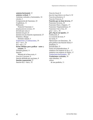 Departamento de Matemáticas. Universidad de Sonora




asíntota horizontal, 15                   Función lineal, 8
asíntota vertical, 15                     función logarítmica con base b, 32
Asíntotas verticales y horizontales, 16   Función polinómica, 8
círculo, 2                                Función Potencia, 9
Composición de Funciones, 22              Función que no tiene inversa, 27
Cuadráticas, 11                           Funciones Inversas, 26
Definición                                Funciones Pares e Impares, 17
   Notación Funcional, 2                  Funciones Trigonométricas, 33
desplazamiento de fase, 35                Funciones Uno a Uno, 25
división por cero, 6                      g(x) = cos x., 34
dominio de gof, 22                        gof y fog no son iguales, 23
dominio de una función exponencial, 27    Graficación, 8
Dominio y Rango                           La ecuación de recta, 9
   Dominio natural, 5                     las rectas, 9
Expansiones y Contracciones, 19           Operaciones con funciones., 20
f(x) = sen x, 34                          para graficar una función lineal, 9
f(x) =tan x, 37                           pendiente, 9
forma distinta para graficar senos y      periodicidad, 33
   cosenos, 35                            rectas son perpendiculares, 9
Fórmula general, 11                       simétrica con respecto al eje y, 17
función                                   simétrica con respecto al origen, 17
   Método de la línea recta, 4            Traslaciones horizontales., 18
Función Constante, 8                      Traslaciones verticales, 18
función definida por secciones, 8         valor absoluto, 14
función exponencial, 27                   vértice
función f(x) = ln(x)., 32                    de una parábola, 11




42                                                                        José Luis Díaz Gómez
 