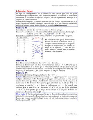 Departamento de Matemáticas. Universidad de Sonora



2. Dominio y Rango.
La regla de correspondencia es el corazón de una función, pero esta no queda
determinada por completo sino hasta cuando se especifica su dominio. El dominio de
una función es el conjunto de objetos a los que la función asigna valores. El rango es el
conjunto de valores obtenidos.
Cuando no se especifica el dominio para una función, siempre supondremos que es el
mayor conjunto de números reales para los que la regla de la función tenga sentido y dé
valores de números reales. A este dominio se le llama el dominio natural.
Problema. 15.
Considérese la función f(x) = x2 +1. Encontrar su dominio y rango.
Los valores de la función se obtienen sustituyendo la x en esta ecuación. Por ejemplo,
                f(-1) = (-1)2 + 1 = 1 + 1 = 2, f(2) = (2)2 + 1 = 4 + 1 = 5.
Evaluando la función en distintos valores obtenemos la siguiente tabla y diagrama.
 x f(x) = x2 + 1
 3        10                                De aquí observamos que el dominio de la
 2         5                                función son todos los números reales, ya
 1         2                                que para cada valor de x real su imagen es
 0         1                                siempre un número real. En cambio el
 -1        2                                rango es el intervalo [1, +∞). Ya que
 -2        5                                nunca vamos a obtener para un número
 -3       10                                real x un valor menor de 1.




Problema. 16.
Si se define una función f como: f(x) = x2 + 1 con -3 ≤ x ≤ 3.
Entonces el dominio de f está dado como el intervalo cerrado [-3, 3]. Observa que la
expresión algebraica es la misma que la del ejemplo anterior, solo que en este caso, se
está limitando el dominio de la función a los valores de x comprendidos entre -3 y 3. El
rango de g es el intervalo [1, 10] (ver el diagrama de la figura anterior).
Problema. 17.
Encontrar el dominio y el rango de la función f(x) = x2 + 4.
Solución: El dominio de f son todos los reales (-∞, +∞), puesto que x2 + 4 es un numero
real para todo número real x. Puesto que x2 ≥ 0, para todo x, entonces x2 + 4≥ 4, de lo
anterior deducimos que f(x) ≥ 4. Por lo tanto, cualquier número ≥ 4 es la imagen de al
menos una x del dominio. Por ejemplo, para encontrar una x tal que f(x) = 7,
resolvemos la ecuación 7 = x2 + 4 para x y obtenemos x = ± 3 . En general, para
cualquier k≥4, al hacer f(x) = k , obtenemos k = x2 + 4 y eso nos da las soluciones
 x = ± k − 4 . Esto prueba que el rango de la función es el conjunto de todos los
números ≥4. Es decir el intervalo [4, +∞).
Observación 1. Hay dos situaciones en las que el dominio de una función no consiste
de todos los números reales. Estas situaciones ocurren cuando se tiene una regla de una
función que conduce a una división por cero o a la raíz cuadrada de números negativos.
Ver los ejemplos 17, 18, 19.




6                                                                               José Luis Díaz Gómez
 