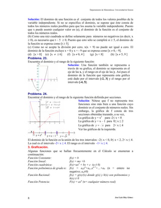 Departamento de Matemáticas. Universidad de Sonora



Solución: El dominio de una función es el conjunto de todos los valores posibles de la
variable independiente. Si no se especifica el dominio, se supone que éste consta de
todos los números reales posibles para que los asuma la variable independiente. Puesto
que x puede asumir cualquier valor en (a), el dominio de la función es el conjunto de
todos los números reales.
(b) Como una raíz cuadrada se define solamente para números no negativos (es decir, x
≥ 0), es necesario que t – 5 ≥ 0, Puesto que esto sólo se cumplirá si ≥ 5, el dominio de
la función se expresa como [t ≥ 5].
(c) Como no se acepta la división por cero, x(x + 9) no puede ser igual a cero. El
dominio de la función excluye x = 0 y x = - 9 que se expresa como [x ≠ 0, - 9].
(d) [x > 0] (e) [x ≠ ± 6]        (f) [x ≠ 0, 4 ]       (g) [x < 8]       (h) [x ≠ 5, 9 ]
Problema. 23.
Encuentra el dominio y el rango de la siguiente función:
                                  Solución: Una función también se representa a
                                  través de su grafica, el dominio se representa en el
                                  eje de las x, y el rango en el eje de las y. Así pues el
                                  dominio de la función que representa esta gráfica
                                  está dado por el intervalo [-2, 3] y el rango por el
                                  intervalo [-4, 5].


Problema. 24.
Encontrar el dominio y el rango de la siguiente función definida por secciones.
                                           Solución: Nótese que f no representa tres
                                           funciones sino más bien a una función cuyo
                                           dominio es el conjunto de números reales. Sin
                                           embargo, la gráfica de f consta de tres
                                           secciones obtenidas trazando, a su vez,
                                           La gráfica de y = x2 para -2≤ x < 0
                                           La gráfica de y = x – 1 para 0≤ x ≤ 2
                                           La gráfica de y = x para 2< x ≤ 4
                                           Ver las gráficas de la izquierda.


El dominio de la función es la unión de los tres intervalos: -2≤ x < 0, 0≤ x < 2, 2< x ≤ 4.
La cual es el intervalo -2< x ≤ 4. El rango es el intervalo -1< x ≤ 4.
3. Graficación.
Algunas funciones que se hallan frecuentemente en el Cálculo se enumeran a
continuación:
Función Constante:                   f(x) = b
Función lineal:                      f(x) = mx +b
Función cuadrática:                  f(x)=ax2 + bx + c (a ≠ 0)
Función polinómica de grado n: f(x) = anxn+an-1xn-1+…+a0 (n = entero no
                                     negativo; an≠0)
Función Racional:                    f(x) = g(x)/(x) donde g(x) y h(x) son polinomios y
                                     h(x) ≠ 0
Función Potencia:                    F(x) = axn (n= cualquier número real)




8                                                                                José Luis Díaz Gómez
 