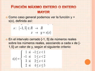  Como caso general podemos ver la función y = 
s(x), definida así: 
 En el intervalo cerrado [-1, 5] de números reales 
sobre los números reales, asociando a cada x de [- 
1,5] un valor de y, según el siguiente criterio: 
 