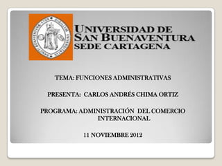 TEMA: FUNCIONES ADMINISTRATIVAS

 PRESENTA: CARLOS ANDRÉS CHIMA ORTIZ

PROGRAMA: ADMINISTRACIÓN DEL COMERCIO
              INTERNACIONAL

          11 NOVIEMBRE 2012
 