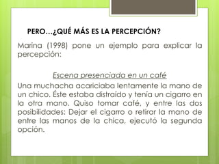 PERO…¿QUÉ MÁS ES LA PERCEPCIÓN?
Marina (1998) pone un ejemplo para explicar la
percepción:
Escena presenciada en un café
Una muchacha acariciaba lentamente la mano de
un chico. Éste estaba distraído y tenía un cigarro en
la otra mano. Quiso tomar café, y entre las dos
posibilidades: Dejar el cigarro o retirar la mano de
entre las manos de la chica, ejecutó la segunda
opción.
 