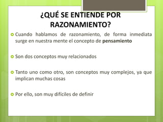 ¿QUÉ SE ENTIENDE POR
RAZONAMIENTO?
 Cuando hablamos de razonamiento, de forma inmediata
surge en nuestra mente el concepto de pensamiento
 Son dos conceptos muy relacionados
 Tanto uno como otro, son conceptos muy complejos, ya que
implican muchas cosas
 Por ello, son muy difíciles de definir
 