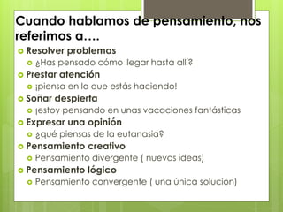 Cuando hablamos de pensamiento, nos
referimos a….
 Resolver problemas
 ¿Has pensado cómo llegar hasta allí?
 Prestar atención
 ¡piensa en lo que estás haciendo!
 Soñar despierta
 ¡estoy pensando en unas vacaciones fantásticas
 Expresar una opinión
 ¿qué piensas de la eutanasia?
 Pensamiento creativo
 Pensamiento divergente ( nuevas ideas)
 Pensamiento lógico
 Pensamiento convergente ( una única solución)
 