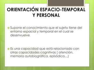 ORIENTACIÓN ESPACIO-TEMPORAL
Y PERSONAL
 Supone el conocimiento que el sujeto tiene del
entorno espacial y temporal en el cual se
desenvuelve
 Es una capacidad que está relacionado con
otras capacidades cognitivas ( atención,
memoria autobiográfica, episódica…)
 