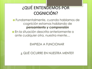 ¿QUÉ ENTENDEMOS POR
COGNICIÓN?
 Fundamentalmente, cuando hablamos de
cognición estamos hablando de
pensamiento y comprensión
 En la situación descrita anteriormente o
ante cualquier otra, nuestra mente…
EMPIEZA A FUNCIONAR
¿ QUÉ OCURRE EN NUESTRA MENTE?
 