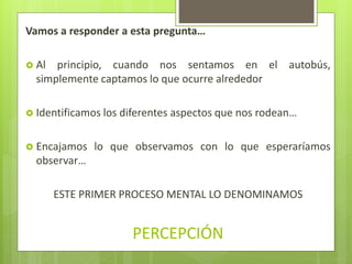 Vamos a responder a esta pregunta…
 Al principio, cuando nos sentamos en el autobús,
simplemente captamos lo que ocurre alrededor
 Identificamos los diferentes aspectos que nos rodean…
 Encajamos lo que observamos con lo que esperaríamos
observar…
ESTE PRIMER PROCESO MENTAL LO DENOMINAMOS
PERCEPCIÓN
 