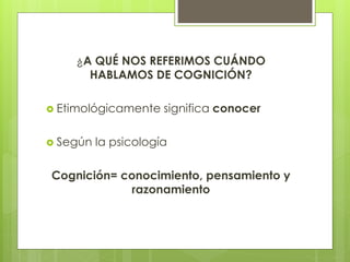 ¿A QUÉ NOS REFERIMOS CUÁNDO
HABLAMOS DE COGNICIÓN?
 Etimológicamente significa conocer
 Según la psicología
Cognición= conocimiento, pensamiento y
razonamiento
 