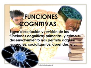 FUNCIONES
     COGNITIVAS
Breve descripción y revisión de las
funciones cognitivas primarias y cómo su
desenvolvimiento nos permite adquirir
lenguajes, socializarnos, aprender, etc.




               Ps. Patricia Gagliardi
 
