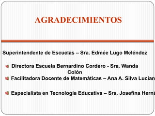 AGRADECIMIENTOS
Superintendente de Escuelas – Sra. Edmée Lugo Meléndez
Directora Escuela Bernardino Cordero - Sra. Wanda
Colón
Facilitadora Docente de Matemáticas – Ana A. Silva Lucian
Especialista en Tecnología Educativa – Sra. Josefina Herná