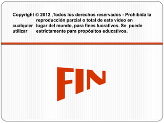 Copyright 2012 ,Todos los derechos reservados - Prohibida la
reproducción parcial o total de este video en
cualquier lugar del mundo, para fines lucrativos. Se puede
utilizar
estrictamente para propósitos educativos.