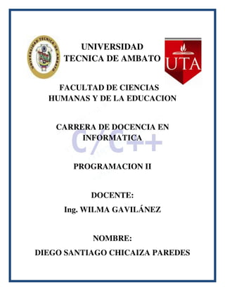 UNIVERSIDAD
     TECNICA DE AMBATO


    FACULTAD DE CIENCIAS
  HUMANAS Y DE LA EDUCACION


    CARRERA DE DOCENCIA EN
         INFORMATICA


       PROGRAMACION II


           DOCENTE:
     Ing. WILMA GAVILÁNEZ


           NOMBRE:
DIEGO SANTIAGO CHICAIZA PAREDES
 