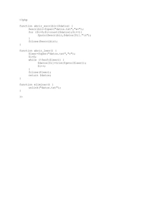 <?php
function abrir_escribir($datos) {
$escribir=fopen("datos.txt","w+");
for ($i=0;$i<count($datos);$i++){
fputs($escribir,$datos[$i]."n");
}
fclose($escribir);
}
function abrir_leer() {
$leer=fopen("datos.txt","r");
$i=0;
while (!feof($leer)) {
$datos[$i]=trim(fgets($leer));
$i++;
}
fclose($leer);
return $datos;
}
function eliminar() {
unlink("datos.txt");
}
?>
 