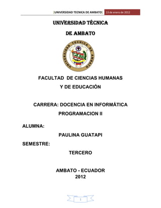 [UNIVERSIDAD TECNICA DE AMBATO] 13 de enero de 2012


            UNIVERSIDAD TÉCNICA

                    DE AMBATO




     FACULTAD DE CIENCIAS HUMANAS
                Y DE EDUCACIÓN


   CARRERA: DOCENCIA EN INFORMÁTICA
               PROGRAMACION II

ALUMNA:
               PAULINA GUATAPI
SEMESTRE:
                      TERCERO


             AMBATO - ECUADOR
                   2012



                             1
 