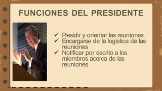 FUNCIONES DEL PRESIDENTE
 Presidir y orientar las reuniones
 Encargarse de la logística de las
reuniones
 Notificar por escrito a los
miembros acerca de las
reuniones
 