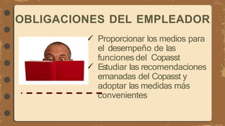  Proporcionar los medios para
el desempeño de las
funciones del Copasst
 Estudiar las recomendaciones
emanadas del Copasst y
adoptar las medidas más
convenientes
OBLIGACIONES DEL EMPLEADOR
 