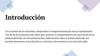 Introducción
En el estudio de las funciones, comprender el comportamiento de estas es fundamental.
Una de las herramientas más útiles para analizar el comportamiento de una función es su
primera derivada. En esta presentación, exploraremos cómo la primera derivada nos
permite determinar si una función es creciente o decreciente en un intervalo dado.
 