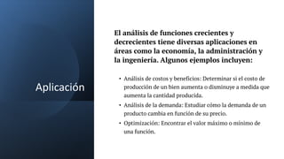 Aplicación
• Análisis de costos y beneficios: Determinar si el costo de
producción de un bien aumenta o disminuye a medida que
aumenta la cantidad producida.
• Análisis de la demanda: Estudiar cómo la demanda de un
producto cambia en función de su precio.
• Optimización: Encontrar el valor máximo o mínimo de
una función.
El análisis de funciones crecientes y
decrecientes tiene diversas aplicaciones en
áreas como la economía, la administración y
la ingeniería. Algunos ejemplos incluyen:
 