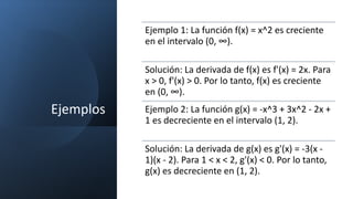 Ejemplos
Ejemplo 1: La función f(x) = x^2 es creciente
en el intervalo (0, ∞).
Solución: La derivada de f(x) es f'(x) = 2x. Para
x > 0, f'(x) > 0. Por lo tanto, f(x) es creciente
en (0, ∞).
Ejemplo 2: La función g(x) = -x^3 + 3x^2 - 2x +
1 es decreciente en el intervalo (1, 2).
Solución: La derivada de g(x) es g'(x) = -3(x -
1)(x - 2). Para 1 < x < 2, g'(x) < 0. Por lo tanto,
g(x) es decreciente en (1, 2).
 