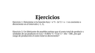 Ejercicio 1: Determine si la función h(x) = x^3 - 2x^2 + x - 1 es creciente o
decreciente en el intervalo (-1, 1).
Ejercicio 2: Un fabricante de muebles estima que el costo total de producir x
unidades de un producto es C(x) = 0.005x^3 + 0.2x^2 + 10x + 500. ¿En qué
rango de producción el costo total es decreciente?
Ejercicios
 