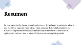 Resumen
En esta presentación, hemos visto cómo la primera derivada nos permite determinar si
una función es creciente o decreciente en un intervalo dado. Esta herramienta es
fundamental para analizar el comportamiento de las funciones y tiene diversas
aplicaciones en áreas como la economía, la administración y la ingeniería.
 