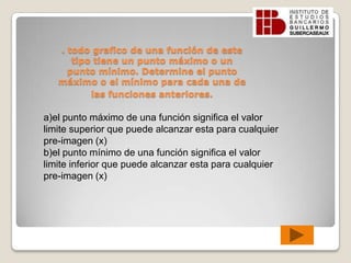 . todo grafico de una función de este tipo tiene un punto máximo o un punto mínimo. Determine el punto máximo o el mínimo para cada una de las funciones anteriores.a)el punto máximo de una función significa el valor limite superior que puede alcanzar esta para cualquier pre-imagen (x)b)el punto mínimo de una función significa el valor limite inferior que puede alcanzar esta para cualquier pre-imagen (x)