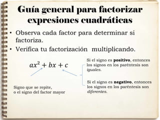 Guía general para factorizar
expresiones cuadráticas
• Observa cada factor para determinar si
factoriza.
• Verifica tu factorización multiplicando.
𝑎𝑥² + 𝑏𝑥 + 𝑐
Si el signo es positivo, entonces
los signos en los paréntesis son
iguales.
Si el signo es negativo, entonces
los signos en los paréntesis son
diferentes.
Signo que se repite,
o el signo del factor mayor
 