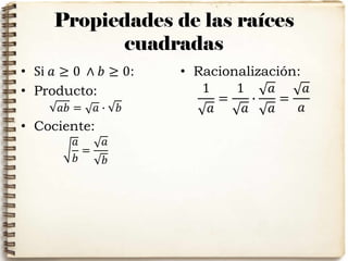 Propiedades de las raíces
cuadradas
• Si 𝑎 ≥ 0 ∧ 𝑏 ≥ 0:
• Producto:
𝑎𝑏 = 𝑎 ∙ 𝑏
• Cociente:
𝑎
𝑏
=
𝑎
𝑏
• Racionalización:
1
𝑎
=
1
𝑎
∙
𝑎
𝑎
=
𝑎
𝑎
 