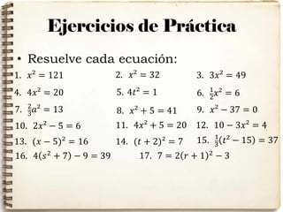 Ejercicios de Práctica
• Resuelve cada ecuación:
1. 𝑥² = 121 2. 𝑥² = 32 3. 3𝑥² = 49
4. 4𝑥² = 20 5. 4𝑡² = 1 6. 1
2
𝑥² = 6
7. 2
3 𝑎² = 13 8. 𝑥² + 5 = 41 9. 𝑥² − 37 = 0
10. 2𝑥² − 5 = 6 11. 4𝑥² + 5 = 20 12. 10 − 3𝑥² = 4
13. (𝑥 − 5)² = 16 14. (𝑡 + 2)² = 7 15. 1
3
𝑡² − 15 = 37
16. 4 𝑠2
+ 7 − 9 = 39 17. 7 = 2 𝑟 + 1 2 − 3
 
