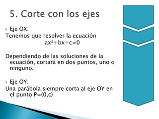 5. Corte con los ejesEje OX:Tenemos que resolver la ecuaciónax2+bx+c=0Dependiendo de las soluciones de la ecuación, cortará en dos puntos, uno o ninguno.Eje OY:Una parábola siempre corta al eje OY en el punto P=(0,c)