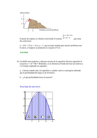 El punto de impacto se obtiene resolviendo el sistema                 , que tiene
   dos soluciones:

   x1 = 6/4 = 1'5 (y1 = 3) y x2 = -1, que no tiene sentido para nuestro problema real.
   Es decir, el impacto se producirá en el punto (1'5,3).

   Actividad



26. Un delfín toma impulso y salta por encima de la superficie del mar siguiendo la
    ecuación y = -x2 + 6x + 12 donde y es la distancia al fondo del mar (en metros) y
    x el tiempo empleado en segundos.

   a. Calcula cuándo sale a la superficie y cuándo vuelve a sumergirse sabiendo
   que la profundidad del lugar es de 20 metros.

   b. ¿A qué profundidad inicia el ascenso?



   Área bajo de una curva
 