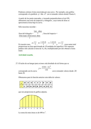 Podemos estimar el área encerrada por una curva . Por ejemplo, esta gráfica
   corresponde a la parábola y = 4x - x2 con x tomando valores desde 0 hasta 4.

   A partir de los punto marcados, y trazando perpendiculares al eje OX,
   obtenemos una serie de trapecios y triángulos , cuya suma de áreas se
   aproximará al área bajo la curva.

   Sólo necesitas recordar :


   Área del triángulo =            ; Área del trapecio =




   En nuestro caso,          ,            ,            y         , cuya suma total
   proporciona un área aproximada de 10 unidades de superficie. Por supuesto
   podrías sólo calcular el área de A y B y multiplicando por dos obtener el área
   total)

   Actividad resuelta



27. El techo de un hangar para aviones está diseñado de tal forma que se



   corresponde con la curva                      con x tomando valores desde -20
   hasta 20.

   Obtenemos para la función anterior esta tabla de valores:




   que nos proporciona la gráfica adjunta.




   La suma de estas áreas es de 690 m 2.
 