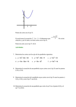 Puntos de corte con el eje X:


   Si resolvemos la ecuación x2 - 2x + 3 = 0 obtenemos que                . No existe
   solución y, por lo tanto, no tiene cortes con el eje X.

   Punto de corte con el eje Y: (0,3)

   Actividades



7. Determina los cortes con los ejes de las parábolas siguientes:

   a. y = 2x2 -14x + 24       b. y = 5x2 - 10x + 5      c. y = 6x2 + 12

   d. y = 3(x - 2)(x + 5)      e. y = 3(x - 2)2          f. y = 3(x2 + 4)



8. Determina la ecuación de una parábola cuyos cortes con el eje X sean los puntos
   (1,0) y (3,0).



9. Determina la ecuación de la parábola cuyos cortes con el eje X sean los puntos (-
   2,0) y (3,0) y con el eje Y sea (0,4).



10. Determina la ecuación de una parábola que corte al eje X en el punto (2,0) y al
    eje Y en (0,6).
 