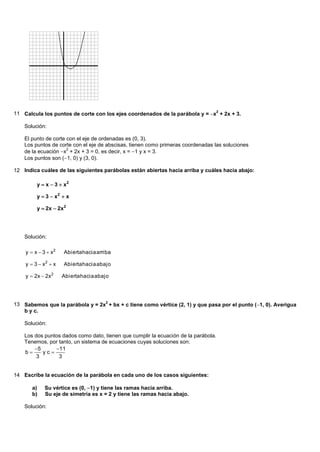 11 Calcula los puntos de corte con los ejes coordenados de la parábola y = x2 + 2x + 3.

    Solución:

    El punto de corte con el eje de ordenadas es (0, 3).
    Los puntos de corte con el eje de abscisas, tienen como primeras coordenadas las soluciones
    de la ecuación x + 2x + 3 = 0, es decir, x = 1 y x = 3.
                      2

    Los puntos son (1, 0) y (3, 0).

12 Indica cuáles de las siguientes parábolas están abiertas hacia arriba y cuáles hacia abajo:

         y  x  3  x2

         y  3  x2  x

         y  2x  2x 2




    Solución:

    y  x  3  x2   Abierta hacia arriba

    y  3  x2  x   Abierta hacia abajo

    y  2x  2x 2    Abierta hacia abajo




13 Sabemos que la parábola y = 2x2 + bx + c tiene como vértice (2, 1) y que pasa por el punto (1, 0). Averigua
   b y c.

    Solución:

    Los dos puntos dados como dato, tienen que cumplir la ecuación de la parábola.
    Tenemos, por tanto, un sistema de ecuaciones cuyas soluciones son:
        5      11
    b     yc
         3       3


14 Escribe la ecuación de la parábola en cada uno de los casos siguientes:

       a)   Su vértice es (0, 1) y tiene las ramas hacia arriba.
       b)   Su eje de simetría es x = 2 y tiene las ramas hacia abajo.

    Solución:
 