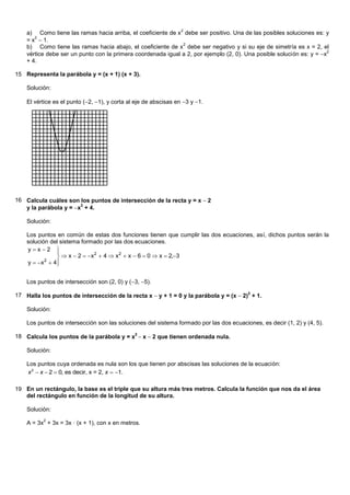 2
    a) Como tiene las ramas hacia arriba, el coeficiente de x debe ser positivo. Una de las posibles soluciones es: y
    = x  1.
       2
                                                              2
    b) Como tiene las ramas hacia abajo, el coeficiente de x debe ser negativo y si su eje de simetría es x = 2, el
    vértice debe ser un punto con la primera coordenada igual a 2, por ejemplo (2, 0). Una posible solución es: y = x
                                                                                                                       2

    + 4.

15 Representa la parábola y = (x + 1) (x + 3).

    Solución:

    El vértice es el punto (2, 1), y corta al eje de abscisas en 3 y 1.




16 Calcula cuáles son los puntos de intersección de la recta y = x 2
   y la parábola y = x + 4.
                       2



    Solución:

    Los puntos en común de estas dos funciones tienen que cumplir las dos ecuaciones, así, dichos puntos serán la
    solución del sistema formado por las dos ecuaciones.
    yx2     
                 x  2  x  4  x  x  6  0  x  2,3
                             2         2

    y   x  4
           2
               


    Los puntos de intersección son (2, 0) y (3, 5).

17 Halla los puntos de intersección de la recta x y + 1 = 0 y la parábola y = (x 2)2 + 1.

    Solución:

    Los puntos de intersección son las soluciones del sistema formado por las dos ecuaciones, es decir (1, 2) y (4, 5).

18 Calcula los puntos de la parábola y = x2 x 2 que tienen ordenada nula.

    Solución:

    Los puntos cuya ordenada es nula son los que tienen por abscisas las soluciones de la ecuación:
    x 2  x  2  0, es decir, x = 2, x  1.

19 En un rectángulo, la base es el triple que su altura más tres metros. Calcula la función que nos da el área
   del rectángulo en función de la longitud de su altura.

    Solución:
          2
    A = 3x + 3x = 3x · (x + 1), con x en metros.
 