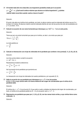 20   El hombre bala del circo describe una trayectoria parabólica dada por la ecuación
         1 2
     y     x  x . ¿Cuál será la altura máxima que alcance en dicha trayectoria?, ¿cuántos
         10
     metros habrá recorrido cuando vuelva a tocar el suelo?



     Solución:

     El punto más alto es el vértice de la parábola, por tanto, la altura máxima será la ordenada del vértice que es 5 m,
     es decir 2,5 metros. El alcance máximo será la ordenada distinta de cero de los puntos de corte de la parábola con
     y = 0, es decir, 10 m.

21 Calcula la ecuación de una recta horizontal que interseque a y = 2x2 + x 1 en un solo punto.

     Solución:

     Tiene que ser una recta horizontal que pase por el vértice, es decir, una recta que pase por:
                  1  9
     V( x, y )     ,   
                  4 8 

     La recta pedida es:
         9
     y
          8


22 Calcula la intersección con el eje de ordenadas de la parábola que contiene a los puntos(2, 1), (3, 0) y (0, 0).

     Solución:

     Los tres puntos deben cumplir la ecuación:
     y  ax2  bx  c
     Resolviendo el sistema obtenemos:
        1      3
     a    ,b     yc0
         2      2

     Así la ecuación de la parábola que queríamos es:
          1 2 3
     y      x  x
          2      2

     La intersección con el eje de ordenadas de nuestra parábola es, por supuesto (0, 0).

23 Halla la ecuación de una parábola que interseque a y = x2 + 4 en los puntos
   (2, 0), (2, 0) y cuyo vértice esté a la misma distancia del origen de coordenadas que el vértice de la
   parábola dada.

     Solución:

     El vértice de y = x + 4 es el punto (0, 4) que está a cuatro unidades de distancia del origen de coordenadas, por
                        2

     tanto, el vértice de la parábola pedida es (0, 4) y la ecuación será: y = x 4.
                                                                                 2



24 Representa una parábola que pase por (2, 0) y (2, 0), con las ramas hacia arriba y cuyo vértice tiene como
   ordenada 4.

     Solución:
 