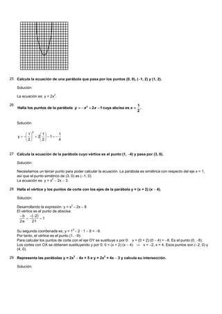 25 Calcula la ecuación de una parábola que pasa por los puntos (0, 0), (1, 2) y (1, 2).

     Solución:
                           2
     La ecuación es: y = 2x .

26                                                                            1
     Halla los puntos de la parábola y   x 2  2 x  1 cuya abcisa es x      .
                                                                              2


     Solución:

              2
           1    1        1
     y     2   1  
           2    2        4


27 Calcula la ecuación de la parábola cuyo vértice es el punto (1, 4) y pasa por (3, 0).

     Solución:

     Necesitamos un tercer punto para poder calcular la ecuación. La parábola es simétrica con respecto del eje x = 1,
     así que el punto simétrico de (3, 0) es (1, 0).
     La ecuación es: y = x 2x  3.
                          2



28 Halla el vértice y los puntos de corte con los ejes de la parábola y = (x + 2) (x 4).

     Solución:

     Desarrollando la expresión: y = x 2x 8
                                      2

     El vértice es el punto de abscisa:
        b 2
                   1
       2·a     2·1
                        .
     Su segunda coordenada es: y = 1 2 · 1 8 = 9.
                                         2

     Por tanto, el vértice es el punto (1, 9).
     Para calcular los puntos de corte con el eje OY se sustituye x por 0: y = (0 + 2) (0 4) = 8. Es el punto (0, 8).
     Los cortes con OX se obtienen sustituyendo y por 0: 0 = (x + 2) (x 4)  x = 2, x = 4. Esos puntos son (2, 0) y
     (4, 0).

29 Representa las parábolas y = 2x2 4x + 5 e y = 2x2 + 4x 3 y calcula su intersección.

     Solución:
 
