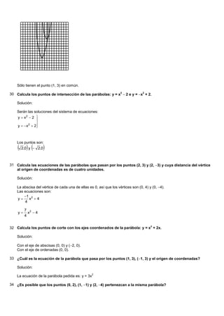 Sólo tienen el punto (1, 3) en común.

30 Calcula los puntos de intersección de las parábolas: y = x2 2 e y = x2 + 2.

    Solución:

    Serán las soluciones del sistema de ecuaciones:
    y  x2  2 
               
               
    y   x  2
           2
               



    Los puntos son:
     2,0 y    2,0   

31 Calcula las ecuaciones de las parábolas que pasan por los puntos (2, 3) y (2, 3) y cuya distancia del vértice
   al origen de coordenadas es de cuatro unidades.

    Solución:

    La abscisa del vértice de cada una de ellas es 0, así que los vértices son (0, 4) y (0, 4).
    Las ecuaciones son:
        1 2
    y    x 4
        4

         7 2
    y     x 4
         4

                                                                                       2
32 Calcula los puntos de corte con los ejes coordenados de la parábola: y = x + 2x.

    Solución:

    Con el eje de abscisas (0, 0) y (2, 0).
    Con el eje de ordenadas (0, 0).

33 ¿Cuál es la ecuación de la parábola que pasa por los puntos (1, 3), (1, 3) y el origen de coordenadas?

    Solución:
                                                   2
    La ecuación de la parábola pedida es: y = 3x

34 ¿Es posible que los puntos (0, 2), (1, 1) y (2, 4) pertenezcan a la misma parábola?
 