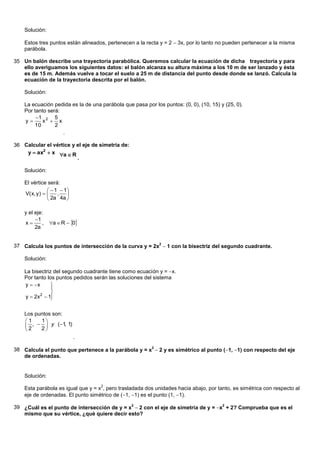 Solución:

    Estos tres puntos están alineados, pertenecen a la recta y = 2 3x, por lo tanto no pueden pertenecer a la misma
    parábola.

35 Un balón describe una trayectoria parabólica. Queremos calcular la ecuación de dicha trayectoria y para
   ello averiguamos los siguientes datos: el balón alcanza su altura máxima a los 10 m de ser lanzado y ésta
   es de 15 m. Además vuelve a tocar el suelo a 25 m de distancia del punto desde donde se lanzó. Calcula la
   ecuación de la trayectoria descrita por el balón.

    Solución:

    La ecuación pedida es la de una parábola que pasa por los puntos: (0, 0), (10, 15) y (25, 0).
    Por tanto será:
         1 2 5
    y     x  x
        10       2
                    .

36 Calcular el vértice y el eje de simetría de:
    y  ax2  x a  R
                         .

    Solución:

    El vértice será:
                  1  1
    V( x, y )      ,   
                 2a 4a 

    y el eje:
         1
    x      , a  R  0
         2a


37 Calcula los puntos de intersección de la curva y = 2x2 1 con la bisectriz del segundo cuadrante.

    Solución:

    La bisectriz del segundo cuadrante tiene como ecuación y = x.
    Por tanto los puntos pedidos serán las soluciones del sistema
    y  x      
                
                
    y  2x  1
           2
                

    Los puntos son:
    1      1
     2 ,  2  y ( 1 1)
                      ,
             
                             .

38 Calcula el punto que pertenece a la parábola y = x2  2 y es simétrico al punto (1, 1) con respecto del eje
   de ordenadas.


    Solución:
                                    2
    Esta parábola es igual que y = x , pero trasladada dos unidades hacia abajo, por tanto, es simétrica con respecto al
    eje de ordenadas. El punto simétrico de (1, 1) es el punto (1, 1).

39 ¿Cuál es el punto de intersección de y = x2 2 con el eje de simetría de y = x2 + 2? Comprueba que es el
   mismo que su vértice, ¿qué quiere decir esto?
 