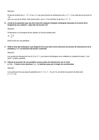 Solución:

    El eje de simetría de y = x + 2 es x = 0, así que el punto de intersección de y = x  2 con este eje es el punto (0,
                                2                                                       2

    2),
    que a su vez es el vértice. Esto quiere decir, que x = 0 es también el eje de y = x  2.
                                                                                       2



40 ¿Cuál es la expresión que nos da el área de cualquier triángulo rectángulo isósceles en función de la
   longitud de sus catetos?. ¿Qué tipo de función es?

    Solución:

    Si llamamos x a la longitud de los catetos, la función pedida será:
          1
    A  x2
          2

    Esta función es una parábola.


41 Halla el área del rectángulo cuya diagonal es la que tiene como extremos los puntos de intersección de la
                  2
   parábola y = x y la bisectriz del primer cuadrante.

    Solución:

    Los puntos de intersección son (0, 0) y (1, 1), por tanto el rectángulo es en realidad un cuadrado de lado 1, con
    área 1 unidad cuadrada.

42 Calcula la ecuación de una parábola cuyos puntos de intersección con la recta
   y = 2x 1 tienen como abscisas 1 y 1 y además pasa por el origen de coordenadas.

    Solución:

    Los puntos por los que pasa la parábola son (1, 1), (1, 3) y (0, 0), por tanto la ecuación de ésta será:
    y = x + 2x.
          2
 