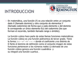 INTRODUCCION
• En matemática, una función (f) es una relación entre un conjunto
dado X (llamado dominio) y otro conjunto de elementos Y
(llamado codominio) de forma que a cada elemento x del dominio
le corresponde un único elemento f(x) del codominio (los que
forman el recorrido, también llamado rango o ámbito).
La función cubica hace parte de estas llamas funciones matemáticas
La función cúbica es una función polinomica de tercer grado. Tiene
la forma: donde el coeficiente a es distinto de
0.Tanto el dominio de definición como el conjunto imagen de estas
funciones pertenecen a los números reales La derivada de una
función cúbica genera una función cuadrática y
su integral una función cuartica .