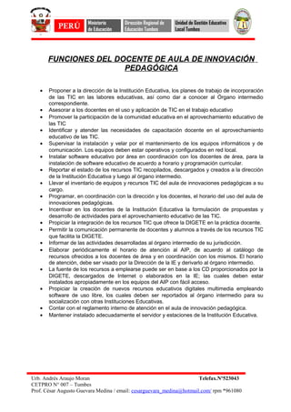 FUNCIONES DEL DOCENTE DE AULA DE INNOVACIÓN
PEDAGÓGICA
• Proponer a la dirección de la Institución Educativa, los planes de trabajo de incorporación
de las TIC en las labores educativas, así como dar a conocer al Órgano intermedio
correspondiente.
• Asesorar a los docentes en el uso y aplicación de TIC en el trabajo educativo
• Promover la participación de la comunidad educativa en el aprovechamiento educativo de
las TIC
• Identificar y atender las necesidades de capacitación docente en el aprovechamiento
educativo de las TIC.
• Supervisar la instalación y velar por el mantenimiento de los equipos informáticos y de
comunicación. Los equipos deben estar operativos y configurados en red local.
• Instalar software educativo por área en coordinación con los docentes de área, para la
instalación de software educativo de acuerdo a horario y programación curricular.
• Reportar el estado de los recursos TIC recopilados, descargados y creados a la dirección
de la Institución Educativa y luego al órgano intermedio.
• Llevar el inventario de equipos y recursos TIC del aula de innovaciones pedagógicas a su
cargo.
• Programar, en coordinación con la dirección y los docentes, el horario del uso del aula de
innovaciones pedagógicas.
• Incentivar en los docentes de la Institución Educativa la formulación de propuestas y
desarrollo de actividades para el aprovechamiento educativo de las TIC.
• Propiciar la integración de los recursos TIC que ofrece la DIGETE en la práctica docente.
• Permitir la comunicación permanente de docentes y alumnos a través de los recursos TIC
que facilita la DIGETE.
• Informar de las actividades desarrolladas al órgano intermedio de su jurisdicción.
• Elaborar periódicamente el horario de atención al AIP, de acuerdo al catálogo de
recursos ofrecidos a los docentes de área y en coordinación con los mismos. El horario
de atención, debe ser visado por la Dirección de la IE y derivarlo al órgano intermedio.
• La fuente de los recursos a emplearse puede ser en base a los CD proporcionados por la
DIGETE, descargados de Internet o elaborados en la IE; las cuales deben estar
instalados apropiadamente en los equipos del AIP con fácil acceso.
• Propiciar la creación de nuevos recursos educativos digitales multimedia empleando
software de uso libre, los cuales deben ser reportados al órgano intermedio para su
socialización con otras Instituciones Educativas.
• Contar con el reglamento interno de atención en el aula de innovación pedagógica.
• Mantener instalado adecuadamente el servidor y estaciones de la Institución Educativa.
Urb. Andrés Araujo Moran Telefax.Nº523043
CETPRO N° 007 – Tumbes
Prof. César Augusto Guevara Medina / email: cesarguevara_medina@hotmail.com/ rpm *961080
PERÚ
Ministerio
de Educación
Dirección Regional de
Educación Tumbes
Unidad de Gestión Educativa
Local Tumbes
 