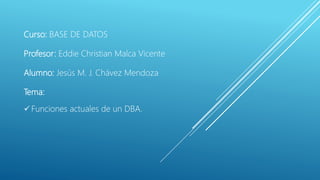 Curso: BASE DE DATOS
Profesor: Eddie Christian Malca Vicente
Alumno: Jesús M. J. Chávez Mendoza
Tema:
 Funciones actuales de un DBA.
 