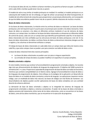 En las bases de datos de red, los children se llaman members y los parents se llaman occupier. La diferencia
entre cada child o member puede tener más de un parent.
El modelo de red es muy similar al modelo jerárquico en realidad. En realidad, el modelo jerárquico es un
subconjunto del modelo de red. Sin embargo, en lugar de utilizar una jerarquía de árbol monoparental, el
modelo de red utiliza la teoría de conjuntos para proporcionar una jerarquía arborescente, con la excepción
de que las tablas secundarias pueden tener más de un parent. Admite relaciones de muchos a muchos.
Bases de datos relacionales
En las bases de datos relacionales, la relación entre los archivos de datos es relacional. Las bases de datos
jerárquicas y de red requieren que el usuario pase una jerarquía para acceder a los datos necesarios. Estas
bases de datos se conectan a los datos en diferentes archivos mediante el uso de números de datos
comunes o un campo clave. Los datos en las bases de datos relacionales se almacenan en diferentes tablas
de control de acceso, cada una con un campo clave que identifica principalmente cada fila. En las bases de
datos relacionales son más confiables que las estructuras de bases de datos jerárquicas o de red. En las
bases de datos relacionales, las tablas o archivos llenos de datos se denominan relaciones designa una fila
o registro, y las columnas se denominan atributos o campos.
El trabajo de bases de datos relacionales en cada tabla tiene un campo clave que indica de manera única
cada fila, y que estos campos clave se pueden usar para conectar una tabla de datos a otra.
La base de datos relacional tiene dos razones principales:
 Las bases de datos relacionales se pueden usar con poca o ninguna capacitación.
 Las entradas de la base de datos se pueden modificar sin especificar el cuerpo completo.
Modelo orientado a objetos
En este modelo, tenemos que analizar la funcionalidad de la programación orientada a objetos. Se necesita
algo más que almacenamiento de objetos de lenguaje de programación. El objetivo del SGBD aumenta la
semántica de C ++ y Java. Proporciona capacidad de programación de base de datos con todas las funciones,
mientras que contiene compatibilidad con el idioma nativo. Agrega la funcionalidad de la base de datos a
los lenguajes de programación de objetos. Este enfoque es el analógico de la aplicación y el desarrollo de
bases de datos en un modelo de datos constante y entorno de lenguaje. Las aplicaciones requieren menos
código, usan un modelado de datos más natural y las bases de códigos son más fáciles de mantener. Los
desarrolladores de objetos pueden escribir aplicaciones de bases de datos completas con una cantidad
decente de esfuerzo adicional.
La derivación de base de datos orientada a objetos es la integridad de sistemas de lenguaje de
programación orientados a objetos y sistemas consistentes. El poder de las bases de datos orientadas a
objetos proviene del tratamiento cíclico tanto de los datos coherentes, como se encuentran en las bases
de datos, como de los datos transitorios, que se encuentran en la ejecución de programas.
Alumno: Acuña Rondan, Tomas Alejandro
Código 1515210305
Curso: Aplicación de Base de Datos
2018-A
 